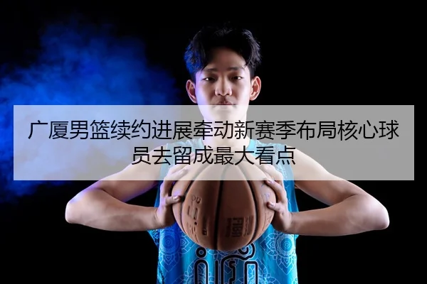 广厦男篮续约进展牵动新赛季布局核心球员去留成最大看点